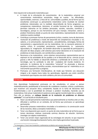32 MED/Equipo de Marco Curricular
Aprendizaje Fundamental Matemática
Esto requiere de la educación matemática que:
 A través de la articulación de conocimientos de la matemática universal con
conocimientos matemáticos ancestrales, tenga en cuenta las dificultades,
oportunidades, vivencias y retos de las comunidades y pueblos, de tal forma que los
estudiantes construyan su pensamiento matemático como resultado de resolver
problemas relacionados con la realidad; desarrollando de forma progresiva sus
competencias matemáticas. Asimismo, el sentido funcional de las matemáticas,
permiten valorarlas en los ámbitos personales, sociales, naturales, científicos y
tecnológicos, porque es una herramienta útil para manejar, interpretar, valorar y
predecir fenómenos desde un punto de vista matemático, representando de manera
sistémica nuestra realidad.
 Contribuya a promover formas de pensamiento (crítico, creativo, toma de decisiones,
resolución de problemas) a través del desarrollo de competencias vinculadas a: los
saberes, a la comunicación, representación, procedimientos, estrategias, formas de
razonamiento y argumentación con las matemáticas. Así, es necesario potenciar el
espíritu crítico, la curiosidad, persistencia, cuestionamiento, la autonomía,
rigurosidad y la imaginación. Así también desarrollar la capacidad de participación y
discusión de ideas propias y del colectivo para tomar decisiones en la resolución de
problemas en toda situación, con sentido ético y valorativo.
 Reconozca a las matemáticas como sistemas comunicativos representativos que se
expresan en las actividades de los pueblos y en el desarrollo de las ciencias ya que
gracias a ello ha habido un desarrollo dinámico y combinado de la ciencia y de la
tecnología, que ha cambiado la vida del ciudadano del mundo moderno. En
particular, la incidencia de la matemática “universal” ha alcanzado a diversas
disciplinas científicas y científico sociales, reconociéndose que tal matemática es un
instrumento que permite su progreso.
 Promueva una formación Interdisciplinar, de modo que fomente una educación
integral y de respeto hacia todos los aprendizajes, logrando una visión científico
humanitario que impulse una visión solidaria y de cara a la comunidad.
DEFINICIÓN
Este Aprendizaje Fundamental promueve en los estudiantes, el actuar y pensar
matemáticamente, posibilitando la formación de ciudadanos creativos, críticos y autónomos,
que muestren una actuación ética, competente, basada en la toma de decisiones bien
fundamentadas y con la posibilidad de anticipar o predecir resultados, haciendo uso de
matemáticas. Este actuar matemático lo potencia como agente transformador de su realidad.
Para ello se plantea, un enfoque basado en la resolución de problemas en diversos
contextos15
; lo cual faculta al estudiante para:
 Hacer uso del pensamiento matemático que potencialmente se moviliza ante un reto,
dificultad o conflicto en un contexto, de tal forma que promueve un aprendizaje
permanente.
 Desarrollar procesos matemáticos vinculados a la existencia o la construcción social
de las nociones, ideas y conceptos matemáticos.
 Tener una disposición para asumir un punto de vista matemático de tal forma que se
tomen decisiones relativas mostrando caminos diversos de solución. Asimismo,
investigar con objetos matemáticos.
 Tener una versión mejor organizada de las estrategias de solución, lo que requerirá
una función metacognitiva bastante fuerte, esto implica generalizar lo pensado.
15
K. Gravemeijer y J. Teruel. Hans Freudenthal: a mathematician on didactics and curriculum theory.2000
 