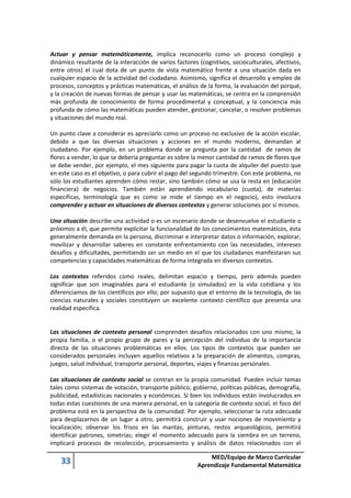 33 MED/Equipo de Marco Curricular
Aprendizaje Fundamental Matemática
Actuar y pensar matemáticamente, implica reconocerlo como un proceso complejo y
dinámico resultante de la interacción de varios factores (cognitivos, socioculturales, afectivos,
entre otros) el cual dota de un punto de vista matemático frente a una situación dada en
cualquier espacio de la actividad del ciudadano. Asimismo, significa el desarrollo y empleo de
procesos, conceptos y prácticas matemáticas, el análisis de la forma, la evaluación del porqué,
y la creación de nuevas formas de pensar y usar las matemáticas, se centra en la comprensión
más profunda de conocimiento de forma procedimental y conceptual, y la conciencia más
profunda de cómo las matemáticas pueden atender, gestionar, cancelar, o resolver problemas
y situaciones del mundo real.
Un punto clave a considerar es apreciarlo como un proceso no exclusivo de la acción escolar,
debido a que las diversas situaciones y acciones en el mundo moderno, demandan al
ciudadano. Por ejemplo, en un problema donde se pregunta por la cantidad de ramos de
flores a vender, lo que se debería preguntar es sobre la menor cantidad de ramos de flores que
se debe vender, por ejemplo, el mes siguiente para pagar la cuota de alquiler del puesto que
en este caso es el objetivo, o para cubrir el pago del segundo trimestre. Con este problema, no
sólo los estudiantes aprenden cómo restar, sino también cómo se usa la resta en (educación
financiera) de negocios. También están aprendiendo vocabulario (cuota), de materias
específicas, terminología que es como se mide el tiempo en el negocio), esto involucra
comprender y actuar en situaciones de diversos contextos y generar soluciones por sí mismos.
Una situación describe una actividad o es un escenario donde se desenvuelve el estudiante o
próximos a él, que permite explicitar la funcionalidad de los conocimientos matemáticos, ésta
generalmente demanda en la persona, discriminar e interpretar datos o información, explorar,
movilizar y desarrollar saberes en constante enfrentamiento con las necesidades, intereses
desafíos y dificultades, permitiendo ser un medio en el que los ciudadanos manifestaran sus
competencias y capacidades matemáticas de forma integrada en diversos contextos.
Los contextos referidos como reales, delimitan espacio y tiempo, pero además pueden
significar que son imaginables para el estudiante (o simulados) en la vida cotidiana y los
diferenciamos de los científicos por ello; por supuesto que el entorno de la tecnología, de las
ciencias naturales y sociales constituyen un excelente contexto científico que presenta una
realidad específica.
Las situaciones de contexto personal comprenden desafíos relacionados con uno mismo, la
propia familia, o el propio grupo de pares y la percepción del individuo de la importancia
directa de las situaciones problemáticas en ellos. Los tipos de contextos que pueden ser
considerados personales incluyen aquellos relativos a la preparación de alimentos, compras,
juegos, salud individual, transporte personal, deportes, viajes y finanzas personales.
Las situaciones de contexto social se centran en la propia comunidad. Pueden incluir temas
tales como sistemas de votación, transporte público, gobierno, políticas públicas, demografía,
publicidad, estadísticas nacionales y económicas. Si bien los individuos están involucrados en
todas estas cuestiones de una manera personal, en la categoría de contexto social, el foco del
problema está en la perspectiva de la comunidad. Por ejemplo, seleccionar la ruta adecuada
para desplazarnos de un lugar a otro, permitirá construir y usar nociones de movimiento y
localización; observar los frisos en las mantas, pinturas, restos arqueológicos, permitirá
identificar patrones, simetrías; elegir el momento adecuado para la siembra en un terreno,
implicará procesos de recolección, procesamiento y análisis de datos relacionados con el
 