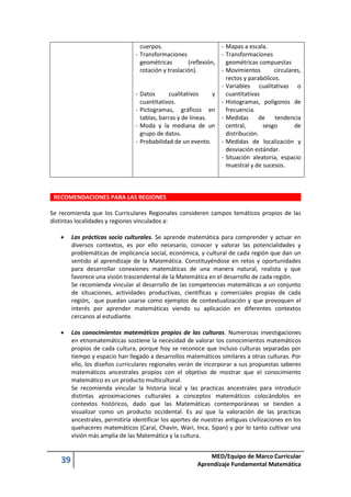 39 MED/Equipo de Marco Curricular
Aprendizaje Fundamental Matemática
cuerpos.
- Transformaciones
geométricas (reflexión,
rotación y traslación).
- Datos cualitativos y
cuantitativos.
- Pictogramas, gráficos en
tablas, barras y de líneas.
- Moda y la mediana de un
grupo de datos.
- Probabilidad de un evento.
- Mapas a escala.
- Transformaciones
geométricas compuestas
- Movimientos circulares,
rectos y parabólicos.
- Variables cualitativas o
cuantitativas
- Histogramas, polígonos de
frecuencia.
- Medidas de tendencia
central, sesgo de
distribución.
- Medidas de localización y
desviación estándar.
- Situación aleatoria, espacio
muestral y de sucesos.
RECOMENDACIONES PARA LAS REGIONES
Se recomienda que los Curriculares Regionales consideren campos temáticos propios de las
distintas localidades y regiones vinculados a:
 Las prácticas socio culturales. Se aprende matemática para comprender y actuar en
diversos contextos, es por ello necesario, conocer y valorar las potencialidades y
problemáticas de implicancia social, económica, y cultural de cada región que dan un
sentido al aprendizaje de la Matemática. Constituyéndose en retos y oportunidades
para desarrollar conexiones matemáticas de una manera natural, realista y que
favorece una visión trascendental de la Matemática en el desarrollo de cada región.
Se recomienda vincular al desarrollo de las competencias matemáticas a un conjunto
de situaciones, actividades productivas, científicas y comerciales propias de cada
región, que puedan usarse como ejemplos de contextualización y que provoquen el
interés por aprender matemáticas viendo su aplicación en diferentes contextos
cercanos al estudiante.
 Los conocimientos matemáticos propios de las culturas. Numerosas investigaciones
en etnomatemáticas sostiene la necesidad de valorar los conocimientos matemáticos
propios de cada cultura, porque hoy se reconoce que incluso culturas separadas por
tiempo y espacio han llegado a desarrollos matemáticos similares a otras culturas. Por
ello, los diseños curriculares regionales verán de incorporar a sus propuestas saberes
matemáticos ancestrales propios con el objetivo de mostrar que el conocimiento
matemático es un producto multicultural.
Se recomienda vincular la historia local y las practicas ancestrales para introducir
distintas aproximaciones culturales a conceptos matemáticos colocándolos en
contextos históricos, dado que las Matemáticas contemporáneas se tienden a
visualizar como un producto occidental. Es así que la valoración de las practicas
ancestrales, permitiría identificar los aportes de nuestras antiguas civilizaciones en los
quehaceres matemáticos (Caral, Chavín, Wari, Inca, Sipan) y por lo tanto cultivar una
visión más amplia de las Matemática y la cultura.
 