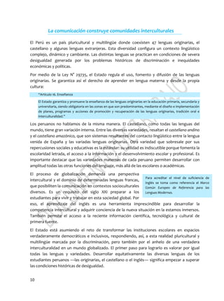 10
Para acreditar el nivel de suficiencia de
inglés se toma como referencia el Marco
Común Europeo de Referencia para las
Lenguas Modernas.
La comunicación construye comunidades interculturales
El Perú es un país pluricultural y multilingüe donde coexisten 47 lenguas originarias, el
castellano y algunas lenguas extranjeras. Esta diversidad configura un contexto lingüístico
complejo, dinámico y cambiante. Las distintas lenguas se practican en condiciones de severa
desigualdad generada por los problemas históricos de discriminación e inequidades
económicas y políticas.
Por medio de la Ley N° 29735, el Estado regula el uso, fomento y difusión de las lenguas
originarias. Se garantiza así el derecho de aprender en lengua materna y desde la propia
cultura:
“Artículo 16. Enseñanza
El Estado garantiza y promueve la enseñanza de las lenguas originarias en la educación primaria, secundaria y
universitaria, siendo obligatoria en las zonas en que son predominantes, mediante el diseño e implementación
de planes, programas y acciones de promoción y recuperación de las lenguas originarias, tradición oral e
interculturalidad.”
Los peruanos no hablamos de la misma manera. El castellano, como todas las lenguas del
mundo, tiene gran variación interna. Entre las diversas variedades, resaltan el castellano andino
y el castellano amazónico, que son sistemas resultantes del contacto lingüístico entre la lengua
venida de España y las variadas lenguas originarias. Otra variedad que sobresale por sus
repercusiones sociales y educativas es la estándar: su utilidad es indiscutible porque fomenta la
escolaridad letrada, el acceso a la información y el desenvolvimiento escolar y profesional. Es
importante destacar que las variedades maternas de cada peruano permiten desarrollar con
amplitud todas las otras funciones del lenguaje, más allá de las escolares o académicas.
El proceso de globalización demanda una perspectiva
intercultural y el dominio de determinadas lenguas francas,
que posibiliten la comunicación en contextos socioculturales
diversos. Es un requisito del siglo XXI preparar a los
estudiantes para vivir y trabajar en esta sociedad global. Por
eso, el aprendizaje del inglés es una herramienta imprescindible para desarrollar la
competencia intercultural y adquirir conciencia de la nueva situación en la estamos inmersos.
También permite el acceso a la reciente información científica, tecnológica y cultural de
primera fuente.
El Estado está asumiendo el reto de transformar las instituciones escolares en espacios
verdaderamente democráticos e inclusivos, respondiendo, así, a esta realidad pluricultural y
multilingüe marcada por la discriminación, pero también por el anhelo de una verdadera
interculturalidad en un mundo globalizado. El primer paso para lograrlo es valorar por igual
todas las lenguas y variedades. Desarrollar equitativamente las diversas lenguas de los
estudiantes peruanos —las originarias, el castellano o el inglés— significa empezar a superar
las condiciones históricas de desigualdad.
 