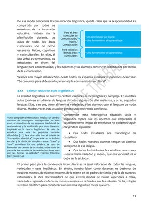 33
Para el área
curricular de
Comunicación/
Inglés /
Computación
•Un aprendizaje por lograr.
•Una herramienta de aprendizaje.
Para todas las
demás áreas
curriculares
•Una herramienta de aprendizaje.
“Una perspectiva intercultural implica un cambio
rotundo de paradigmas conceptuales, en este
caso, el abandono de un esquema tradicional de
seudovalores y la sustitución por otro diferente,
inspirado en la ciencia lingüística. Se trata de
erradicar una serie de prejuicios bastante
difundidos […]. Para citar sólo dos: el criterio de
“corrección idiomática” imperante en el ámbito
escolar y la distinción simplista entre “buen” y
“mal” castellano. En una palabra, se trata de
fomentar un cambio de actitudes, sobre todo de
parte de los usuarios de la variedad estándar para
con las formas no-estándar” (Cerrón Palomino
[1972] 2003: 34).
De ese modo concebida la comunicación lingüística, queda claro que la responsabilidad es
compartida por todos los
miembros de la institución
educativa. Incluso sin la
planificación docente, las
aulas de todas las áreas
curriculares son de hecho
escenarios físicos, cognitivos
y socioculturales. En ellas, el
uso verbal es permanente, los
estudiantes se sirven del
lenguaje para conceptualizar, y los docentes y sus alumnos construyen identidades por medio
de la comunicación.
Veamos con mayor detalle cómo desde todos los espacios curriculares podemos desarrollar
“Se comunica para el desarrollo personal y la convivencia intercultural”.
4.1.1 Valorar todos los usos lingüísticos
La realidad lingüística de nuestros centros escolares es heterogénea y compleja. En nuestras
aulas conviven estudiantes de lenguas distintas, algunas de ellas maternas, y otras, segundas
lenguas. Ellas, a su vez, tienen diferentes variedades, y los alumnos usan el lenguaje de modo
diverso. Muchas veces esta situación genera una convivencia conflictiva.
Comprender esta heterogénea situación social y
lingüística implica que los docentes que empleamos el
castellano como lengua de enseñanza no podemos seguir
creyendo lo siguiente:
 Que todo estudiante sea monolingüe en
castellano.
 Que todos nuestros alumnos tengan un dominio
semejante de esa lengua.
 Que todos los hablantes de castellano conozcan y
usen la misma variedad y, menos, que esa variedad sea o
deba ser la estándar.
El primer paso para la convivencia intercultural es la igual valoración de todas las lenguas,
variedades y usos lingüísticos. En efecto, nuestra labor como docentes es desterrar de
nosotros mismos, de nuestro entorno, de la mente de los padres de familia y de la de nuestros
estudiantes, la idea discriminadora de que existen modos de hablar superiores a otros,
variedades regionales inferiores, menos complejas o refinadas que la estándar. No hay ningún
sustento científico para considerar a un sistema lingüístico mejor que otro.
 