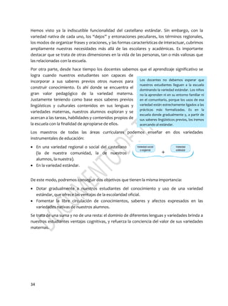 34
Los docentes no debemos esperar que
nuestros estudiantes lleguen a la escuela
dominando la variedad estándar. Los niños
no la aprenden ni en su entorno familiar ni
en el comunitario, porque los usos de esa
variedad están estrechamente ligados a las
prácticas más formalizadas. Es en la
escuela donde gradualmente y, a partir de
sus saberes lingüísticos previos, los iremos
acercando al estándar.
Hemos visto ya la indiscutible funcionalidad del castellano estándar. Sin embargo, con la
variedad nativa de cada uno, los “dejos” y entonaciones peculiares, los términos regionales,
los modos de organizar frases y oraciones, y las formas características de interactuar, cubrimos
ampliamente nuestras necesidades más allá de las escolares y académicas. Es importante
destacar que se trata de otras dimensiones en la vida de las personas, tan o más valiosas que
las relacionadas con la escuela.
Por otra parte, desde hace tiempo los docentes sabemos que el aprendizaje significativo se
logra cuando nuestros estudiantes son capaces de
incorporar a sus saberes previos otros nuevos para
construir conocimiento. Es ahí donde se encuentra el
gran valor pedagógico de la variedad materna.
Justamente teniendo como base esos saberes previos
lingüísticos y culturales contenidos en sus lenguas y
variedades maternas, nuestros alumnos exploran y se
acercan a las tareas, habilidades y contenidos propios de
la escuela con la finalidad de apropiarse de ellos.
Los maestros de todas las áreas curriculares podemos enseñar en dos variedades
instrumentales de educación:
 En una variedad regional o social del castellano
(la de nuestra comunidad, la de nuestros
alumnos, la nuestra).
 En la variedad estándar.
De este modo, podremos conseguir dos objetivos que tienen la misma importancia:
 Dotar gradualmente a nuestros estudiantes del conocimiento y uso de una variedad
estándar, que ofrece las ventajas de la escolaridad oficial.
 Fomentar la libre circulación de conocimientos, saberes y afectos expresados en las
variedades nativas de nuestros alumnos.
Se trata de una suma y no de una resta: el dominio de diferentes lenguas y variedades brinda a
nuestros estudiantes ventajas cognitivas, y refuerza la conciencia del valor de sus variedades
maternas.
 