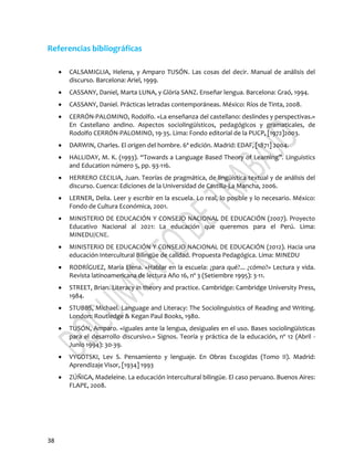 38
Referencias bibliográficas
 CALSAMIGLIA, Helena, y Amparo TUSÓN. Las cosas del decir. Manual de análisis del
discurso. Barcelona: Ariel, 1999.
 CASSANY, Daniel, Marta LUNA, y Glòria SANZ. Enseñar lengua. Barcelona: Graó, 1994.
 CASSANY, Daniel. Prácticas letradas contemporáneas. México: Ríos de Tinta, 2008.
 CERRÓN-PALOMINO, Rodolfo. «La enseñanza del castellano: deslindes y perspectivas.»
En Castellano andino. Aspectos sociolingüísticos, pedagógicos y gramaticales, de
Rodolfo CERRÓN-PALOMINO, 19-35. Lima: Fondo editorial de la PUCP, [1972]2003.
 DARWIN, Charles. El origen del hombre. 6ª edición. Madrid: EDAF, [1871] 2004.
 HALLIDAY, M. K. (1993). “Towards a Language Based Theory of Learning”. Linguistics
and Education número 5, pp. 93-116.
 HERRERO CECILIA, Juan. Teorías de pragmática, de lingüística textual y de análisis del
discurso. Cuenca: Ediciones de la Universidad de Castilla-La Mancha, 2006.
 LERNER, Delia. Leer y escribir en la escuela. Lo real, lo posible y lo necesario. México:
Fondo de Cultura Económica, 2001.
 MINISTERIO DE EDUCACIÓN Y CONSEJO NACIONAL DE EDUCACIÓN (2007). Proyecto
Educativo Nacional al 2021: La educación que queremos para el Perú. Lima:
MINEDU/CNE.
 MINISTERIO DE EDUCACIÓN Y CONSEJO NACIONAL DE EDUCACIÓN (2012). Hacia una
educación Intercultural Bilingüe de calidad. Propuesta Pedagógica. Lima: MINEDU
 RODRÍGUEZ, María Elena. «Hablar en la escuela: ¿para qué?... ¿cómo?» Lectura y vida.
Revista latinoamericana de lectura Año 16, nº 3 (Setiembre 1995): 3-11.
 STREET, Brian. Literacy in theory and practice. Cambridge: Cambridge University Press,
1984.
 STUBBS, Michael. Language and Literacy: The Sociolinguistics of Reading and Writing.
London: Routledge & Kegan Paul Books, 1980.
 TUSÓN, Amparo. «Iguales ante la lengua, desiguales en el uso. Bases sociolingüísticas
para el desarrollo discursivo.» Signos. Teoría y práctica de la educación, nº 12 (Abril -
Junio 1994): 30-39.
 VYGOTSKI, Lev S. Pensamiento y lenguaje. En Obras Escogidas (Tomo II). Madrid:
Aprendizaje Visor, [1934] 1993
 ZÚÑIGA, Madeleine. La educación intercultural bilingüe. El caso peruano. Buenos Aires:
FLAPE, 2008.
 