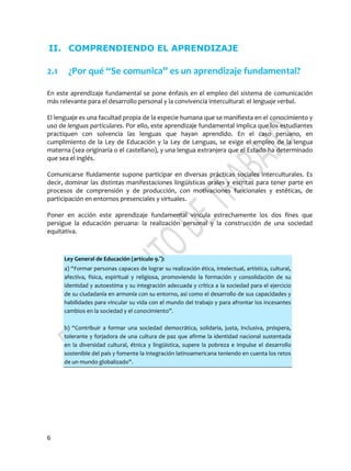 6
II. COMPRENDIENDO EL APRENDIZAJE
2.1 ¿Por qué “Se comunica” es un aprendizaje fundamental?
En este aprendizaje fundamental se pone énfasis en el empleo del sistema de comunicación
más relevante para el desarrollo personal y la convivencia intercultural: el lenguaje verbal.
El lenguaje es una facultad propia de la especie humana que se manifiesta en el conocimiento y
uso de lenguas particulares. Por ello, este aprendizaje fundamental implica que los estudiantes
practiquen con solvencia las lenguas que hayan aprendido. En el caso peruano, en
cumplimiento de la Ley de Educación y la Ley de Lenguas, se exige el empleo de la lengua
materna (sea originaria o el castellano), y una lengua extranjera que el Estado ha determinado
que sea el inglés.
Comunicarse fluidamente supone participar en diversas prácticas sociales interculturales. Es
decir, dominar las distintas manifestaciones lingüísticas orales y escritas para tener parte en
procesos de comprensión y de producción, con motivaciones funcionales y estéticas, de
participación en entornos presenciales y virtuales.
Poner en acción este aprendizaje fundamental vincula estrechamente los dos fines que
persigue la educación peruana: la realización personal y la construcción de una sociedad
equitativa.
Ley General de Educación (artículo 9.°):
a) “Formar personas capaces de lograr su realización ética, intelectual, artística, cultural,
afectiva, física, espiritual y religiosa, promoviendo la formación y consolidación de su
identidad y autoestima y su integración adecuada y crítica a la sociedad para el ejercicio
de su ciudadanía en armonía con su entorno, así como el desarrollo de sus capacidades y
habilidades para vincular su vida con el mundo del trabajo y para afrontar los incesantes
cambios en la sociedad y el conocimiento”.
b) “Contribuir a formar una sociedad democrática, solidaria, justa, inclusiva, próspera,
tolerante y forjadora de una cultura de paz que afirme la identidad nacional sustentada
en la diversidad cultural, étnica y lingüística, supere la pobreza e impulse el desarrollo
sostenible del país y fomente la integración latinoamericana teniendo en cuenta los retos
de un mundo globalizado”.
 
