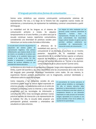 9
Las lenguas de señas empleadas por las
personas sordas muestran claramente la
disposición humana hacia la
representación. Privadas de la audición,
estas colectividades han desarrollado
lenguas plenas basadas en gestos que les
permiten satisfacer cabalmente sus
necesidades de representación, de
interacción social y de comunicación.La escuela tiene la función de garantizar la
adquisición del sistema gráfico de
representación lingüística. Esta primera
alfabetización, que empieza desde el nivel
de Inicial y se consolida en el primer ciclo
de Primaria, es la condición básica para
acceder a la cultura escrita. Por ello,
enseñar a comprender y reconstruir el
sistema de escritura alfabético es una
prioridad del sistema educativo.
El acercamiento de muchos peruanos al
capital cultural simbólico es restringuido.
Por ello, el sistema educativo debe
garantizar su democratización a través del
acceso a la literatura como bien cultural. La
competencia literaria es una dimensión
importante en todo proceso de formación
integral. Aprenderla en la escuela es una
apuesta decidida a favor de la calidad y la
equidad de los aprendizajes.
El lenguaje permite otras formas de comunicación
Somos seres simbólicos que estamos construyendo continuamente sistemas de
representación. Por eso, a lo largo de la historia han ido surgiendo nuevos modos de
entendernos y comunicarnos, de representar las realidades,y construir conocimiento a partir
del lenguaje.
La modalidad oral de las lenguas es el sistema de
comunicación primario e innato. Se adquiere
tempranamente en el seno familiar; y es sobre esta que la
escuela construye nuevos repertorios comunicativos,
considerando una diversidad de prácticas sociales para
interactuar con textos orales formales e informales.
A diferencia de la
modalidad oral, que es
consustancial al ser humano, la escritura es un invento
posterior. Apropiarse de la modalidad escrita,
especialmente de la variedad formal, supone un esfuerzo
especial de enseñanza y aprendizaje. Así, un propósito
principal del sistema educativo es “formar a los alumnos
como ciudadanos de la cultura escrita” (Lerner 2001).
La literatura es otro modo en el que aparece el lenguaje. Surge como respuesta a experiencias
límite, a partir del asombro y de cierta sensibilidad ante las circunstancias de la vida. Se sirve
del lenguaje para presentar situaciones inexistentes como reales. De esa manera, la
experiencia literaria permite experimentar con la imaginación, construir identidades y
reflexionar sobre la condición humana.
Como respuesta a las demandas sociales de una
conciencia global surge la cultura digital expresada en
entornos virtuales. Los estudiantes están en el centro de
múltiples conexiones, como la Internet y otros medios
propiciados por las tecnologías de información y
comunicación (TIC). Estas tecnologías plantean nuevas
prácticas sociales de interacción y de representación de
la realidad. Por ello, la escuela debe propiciar una
participación gradual, sostenida y orientadora del
estudiante en tales entornos.
 