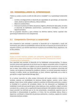 13
III. DESARROLLANDO EL APRENDIZAJE
“Valora su cuerpo y asume un estilo de vida activo y saludable” es un aprendizaje fundamental
que:
– Combina estratégicamente el desarrollo de capacidades de aprendizaje y de desarrollo
motor, desde un ejercicio reflexivo, crítico y holístico.
– Mejora la condición física.
– Promueve la práctica de hábitos de postura, higiene y alimentación adecuados, así como
el desarrollo de habilidades sociomotrices y pensamiento estratégico, a través del
deporte formativo.
Con un propósito educativo y para enfatizar los distintos saberes, hemos separado este
aprendizaje fundamental en tres competencias.
3.1 Competencia: Construye su corporeidad
Esta competencia está orientada a promover el desarrollo de la corporeidad a través del
movimiento, para utilizar las posibilidades motrices del niño en el proceso de construcción de su
esquema corporal, cuyo dominio ejercitará en la práctica de actividades físicas, deportivas y de
la vida cotidiana.
CAPACIDADES:
Realiza acciones motrices variadas con autonomía, regulando la totalidad y
partes de su cuerpo en el espacio y el tiempo, tomando conciencia de sí mismo
y fortaleciendo su autoestima.
Esta capacidad está asociada al desarrollo de las habilidades senso-perceptivas. El sistema
nervioso central está organizado de tal forma que los órganos sensoriales están a la espera de
recibir estímulos externos con el objetivo de que la persona pueda comunicarse con el mundo
que la rodea. Estas señales que llegan del exterior despiertan los receptores sensoriales del
cuerpo, y así se genera la necesidad de establecer contacto. Los nervios sensoriales mandan el
mensaje al cerebro, donde son decodificados, es decir, obtienen significado; así se inicia la
percepción y surge el aprendizaje (Barraga 1992).
En un primer momento, los niños reciben información del mundo exterior a través de los
sentidos, exploran sus posibilidades de destrezas básicas (gatear, caminar, correr, saltar,
galopar, trepar, lanzar, recibir, golpear y patear) y coordinan las diferentes partes de su cuerpo y
su totalidad en la práctica de actividades lúdicas. Así irán afianzando sus habilidades de
estabilidad a través de la percepción (girar, rodar, balancear, rotar, equilibrar y colgar), tomando
conciencia de su cuerpo y de su organización espacio-temporal. Más adelante interpretarán con
mayor precisión los estímulos que se les van presentando, consolidando aspectos como la
lateralidad, la direccionalidad, el equilibrio y el ritmo. Así, las actividades lúdicas, físicas y
deportivas contribuyen al desarrollo de personas autónomas y creativas, capaces de resolver
situaciones motrices variadas.
 