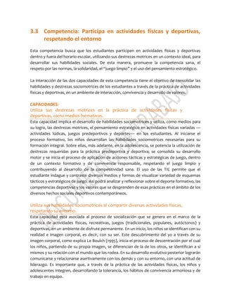 3.3 Competencia: Participa en actividades físicas y deportivas,
respetando el entorno
Esta competencia busca que los estudiantes participen en actividades físicas y deportivas
dentro y fuera del horario escolar, utilizando sus destrezas motrices en un contexto ideal, para
desarrollar sus habilidades sociales. De esta manera, promueve la competencia sana, el
respeto por las normas, la solidaridad, el “juego limpio” y el uso del pensamiento estratégico.
La interacción de las dos capacidades de esta competencia tiene el objetivo de consolidar las
habilidades y destrezas sociomotrices de los estudiantes a través de la práctica de actividades
físicas y deportivas, en un ambiente de interacción, convivencia y desarrollo de valores.
CAPACIDADES:
Utiliza sus destrezas motrices en la práctica de actividades físicas y
deportivas, como medios formativos.
Esta capacidad implica el desarrollo de habilidades sociomotrices y utiliza, como medios para
su logro, las destrezas motrices, el pensamiento estratégico en actividades físicas variadas —
actividades lúdicas, juegos predeportivos y deportes— en los estudiantes. Al iniciarse el
proceso formativo, los niños desarrollan las habilidades sociomotrices necesarias para su
formación integral. Sobre ellas, más adelante, en la adolescencia, se potencia la utilización de
destrezas requeridas para la práctica predeportiva y deportiva; se consolida su desarrollo
motor y se inicia el proceso de aplicación de acciones tácticas y estratégicas de juego, dentro
de un contexto formativo y de convivencia responsable, respetando el juego limpio y
contribuyendo al desarrollo de la competitividad sana. El uso de las TIC permite que el
estudiante indague y contraste diversos medios y formas de visualizar variedad de esquemas
tácticos y estratégicos de juego. Así podrá analizar y reflexionar sobre el deporte formativo, las
competencias deportivas y los valores que se desprenden de esas prácticas en el ámbito de los
diversos hechos sociales deportivos contemporáneos.
Utiliza sus habilidades sociomotrices al compartir diversas actividades físicas,
respetando su entorno.
Esta capacidad está asociada al proceso de socialización que se genera en el marco de la
práctica de actividades físicas, recreativas, juegos (tradicionales, populares, autóctonos) y
deportivas, en un ambiente de disfrute permanente. En un inicio, los niños se identifican con su
realidad e imagen corporal, es decir, con su ser. Este descubrimiento del yo a través de su
imagen corporal, como explica Le Boulch (1995), inicia el proceso de descentración por el cual
los niños, partiendo de su propia imagen, se diferencian de la de los otros, se identifican a sí
mismos y su relación con el mundo que los rodea. En su desarrollo evolutivo posterior lograrán
comunicarse y relacionarse asertivamente con los demás y con su entorno, con una actitud de
liderazgo. Es importante que, a través de la práctica de las actividades físicas, los niños y
adolescentes integren, desarrollando la tolerancia, los hábitos de convivencia armoniosa y de
trabajo en equipo.
 