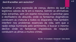Será fé acreditar sem raciocínio?
Acreditar é uma expressão de crença, dentro da qual os
legítimos valores da fé em si mesma. Admitir as afirmativas
mais estranhas, sem um exame minucioso, é caminhar para
o desfiladeiro do absurdo, onde os fantasmas dogmáticos
conduzem as criaturas a todos os disparates. Mas também
interferir nos problemas essenciais da vida, sem que a
razão esteja iluminada pelo sentimento, é buscar o mesmo
declive onde os fantasmas impiedosos da negação
conduzem as almas a muitos crimes.
(Q. 355 – O Consolador / Emmanuel – Chico Xavier)
A FÉ
 