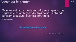 Acerca da fé, temos:
"Mas os cuidados deste mundo, os enganos das
riquezas e as ambições doutras coisas, entrando,
sufocam a palavra, que fica infrutífera."
Jesus (Marcos, 4:19)
A metáfora da árvore
livro “Vinha de Luz”(Chico Xavier / Emmanuel)
A FÉ
 
