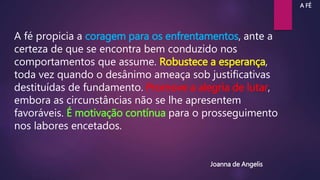 A fé propicia a coragem para os enfrentamentos, ante a
certeza de que se encontra bem conduzido nos
comportamentos que assume. Robustece a esperança,
toda vez quando o desânimo ameaça sob justificativas
destituídas de fundamento. Promove a alegria de lutar,
embora as circunstâncias não se lhe apresentem
favoráveis. É motivação contínua para o prosseguimento
nos labores encetados.
Joanna de Angelis
A FÉ
 