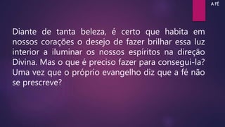 Diante de tanta beleza, é certo que habita em
nossos corações o desejo de fazer brilhar essa luz
interior a iluminar os nossos espíritos na direção
Divina. Mas o que é preciso fazer para consegui-la?
Uma vez que o próprio evangelho diz que a fé não
se prescreve?
A FÉ
 