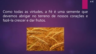 Como todas as virtudes, a Fé é uma semente que
devemos abrigar no terreno de nossos corações e
fazê-la crescer e dar frutos.
A FÉ
 