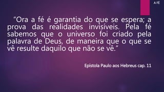 “Ora a fé é garantia do que se espera; a
prova das realidades invisíveis. Pela fé
sabemos que o universo foi criado pela
palavra de Deus, de maneira que o que se
vê resulte daquilo que não se vê.”
Epístola Paulo aos Hebreus cap. 11
A FÉ
 
