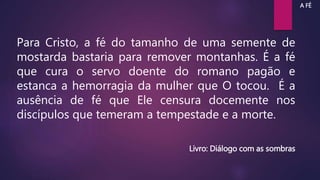 Para Cristo, a fé do tamanho de uma semente de
mostarda bastaria para remover montanhas. É a fé
que cura o servo doente do romano pagão e
estanca a hemorragia da mulher que O tocou. É a
ausência de fé que Ele censura docemente nos
discípulos que temeram a tempestade e a morte.
Livro: Diálogo com as sombras
A FÉ
 