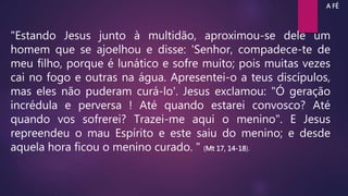 "Estando Jesus junto à multidão, aproximou-se dele um
homem que se ajoelhou e disse: 'Senhor, compadece-te de
meu filho, porque é lunático e sofre muito; pois muitas vezes
cai no fogo e outras na água. Apresentei-o a teus discípulos,
mas eles não puderam curá-lo'. Jesus exclamou: "Ó geração
incrédula e perversa ! Até quando estarei convosco? Até
quando vos sofrerei? Trazei-me aqui o menino". E Jesus
repreendeu o mau Espírito e este saiu do menino; e desde
aquela hora ficou o menino curado. " (Mt 17, 14-18).
A FÉ
 