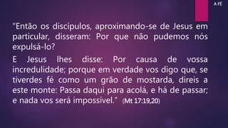 “Então os discípulos, aproximando-se de Jesus em
particular, disseram: Por que não pudemos nós
expulsá-lo?
E Jesus lhes disse: Por causa de vossa
incredulidade; porque em verdade vos digo que, se
tiverdes fé como um grão de mostarda, direis a
este monte: Passa daqui para acolá, e há de passar;
e nada vos será impossível.” (Mt 17:19,20)
A FÉ
 