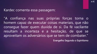 Kardec comenta essa passagem:
“A confiança nas suas próprias forças torna o
homem capaz de executar coisas materiais, que não
consegue fazer quem duvida de si. Da fé vacilante
resultam a incerteza e a hesitação, de que se
aproveitam os adversários que se tem de combater.”
Evangelho Segundo o Espiritismo
A FÉ
 