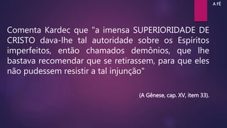 Comenta Kardec que "a imensa SUPERIORIDADE DE
CRISTO dava-lhe tal autoridade sobre os Espíritos
imperfeitos, então chamados demônios, que lhe
bastava recomendar que se retirassem, para que eles
não pudessem resistir a tal injunção"
(A Gênese, cap. XV, item 33).
A FÉ
 