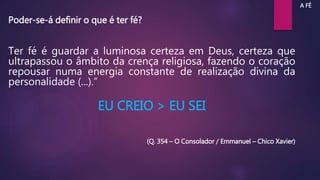 Ter fé é guardar a luminosa certeza em Deus, certeza que
ultrapassou o âmbito da crença religiosa, fazendo o coração
repousar numa energia constante de realização divina da
personalidade (...).”
EU CREIO > EU SEI
(Q. 354 – O Consolador / Emmanuel – Chico Xavier)
A FÉ
Poder-se-á definir o que é ter fé?
 