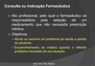 Consulta ou Indicação Farmacêutica
 Ato profissional, pelo qual o farmacêutico se
responsabiliza pela seleção de um
medicamento que não necessita prescrição
médica.
 Objetivos:
 Aliviar ou resolver um problema de saúde a pedido
do paciente;
 Encaminhamento ao médico quando o referido
problema necessite de sua atuação.
Prof. Drd. Poty Ribeiro 10
 