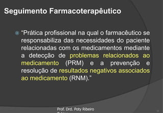 Seguimento Farmacoterapêutico
 “Prática profissional na qual o farmacêutico se
responsabiliza das necessidades do paciente
relacionadas com os medicamentos mediante
a detecção de problemas relacionados ao
medicamento (PRM) e a prevenção e
resolução de resultados negativos associados
ao medicamento (RNM).”
Prof. Drd. Poty Ribeiro 11
 