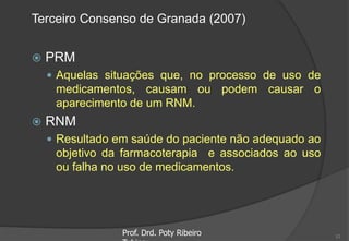 Terceiro Consenso de Granada (2007)
 PRM
 Aquelas situações que, no processo de uso de
medicamentos, causam ou podem causar o
aparecimento de um RNM.
 RNM
 Resultado em saúde do paciente não adequado ao
objetivo da farmacoterapia e associados ao uso
ou falha no uso de medicamentos.
Prof. Drd. Poty Ribeiro 12
 