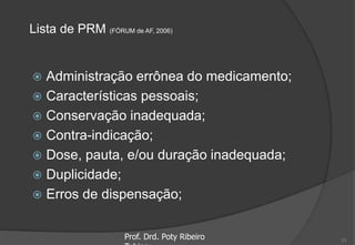 Lista de PRM (FÓRUM de AF, 2006)
 Administração errônea do medicamento;
 Características pessoais;
 Conservação inadequada;
 Contra-indicação;
 Dose, pauta, e/ou duração inadequada;
 Duplicidade;
 Erros de dispensação;
Prof. Drd. Poty Ribeiro 13
 