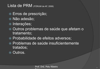Lista de PRM (FÓRUM de AF, 2006)
 Erros de prescrição;
 Não adesão;
 Interações;
 Outros problemas de saúde que afetam o
tratamento;
 Probabilidade de efeitos adversos;
 Problemas de saúde insuficientemente
tratados;
 Outros.
Prof. Drd. Poty Ribeiro 14
 