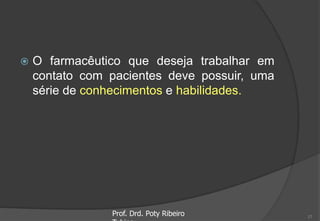  O farmacêutico que deseja trabalhar em
contato com pacientes deve possuir, uma
série de conhecimentos e habilidades.
Prof. Drd. Poty Ribeiro 17
 
