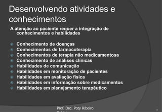 Desenvolvendo atividades e
conhecimentos
A atenção ao paciente requer a integração de
conhecimentos e habilidades
 Conhecimento de doenças
 Conhecimentos de farmacoterapia
 Conhecimentos de terapia não medicamentosa
 Conhecimento de análises clínicas
 Habilidades de comunicação
 Habilidades em monitoração de pacientes
 Habilidades em avaliação física
 Habilidades em informação sobre medicamentos
 Habilidades em planejamento terapêutico
Prof. Drd. Poty Ribeiro 18
 