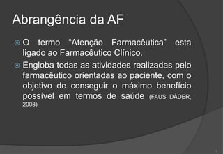 Abrangência da AF
 O termo “Atenção Farmacêutica” esta
ligado ao Farmacêutico Clínico.
 Engloba todas as atividades realizadas pelo
farmacêutico orientadas ao paciente, com o
objetivo de conseguir o máximo benefício
possível em termos de saúde (FAUS DÁDER,
2008)
2
 