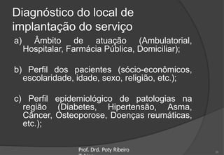 Diagnóstico do local de
implantação do serviço
a) Âmbito de atuação (Ambulatorial,
Hospitalar, Farmácia Pública, Domiciliar);
b) Perfil dos pacientes (sócio-econômicos,
escolaridade, idade, sexo, religião, etc.);
c) Perfil epidemiológico de patologias na
região (Diabetes, Hipertensão, Asma,
Câncer, Osteoporose, Doenças reumáticas,
etc.);
Prof. Drd. Poty Ribeiro 20
 