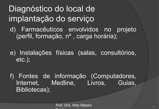 Diagnóstico do local de
implantação do serviço
d) Farmacêuticos envolvidos no projeto
(perfil, formação, nº , carga horária);
e) Instalações físicas (salas, consultórios,
etc.);
f) Fontes de informação (Computadores,
Internet, Medline, Livros, Guias,
Bibliotecas);
Prof. Drd. Poty Ribeiro 21
 