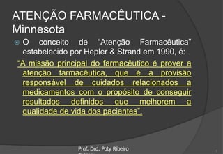 ATENÇÃO FARMACÊUTICA -
Minnesota
 O conceito de “Atenção Farmacêutica”
estabelecido por Hepler & Strand em 1990, é:
“A missão principal do farmacêutico é prover a
atenção farmacêutica, que é a provisão
responsável de cuidados relacionados a
medicamentos com o propósito de conseguir
resultados definidos que melhorem a
qualidade de vida dos pacientes”.
Prof. Drd. Poty Ribeiro 3
 