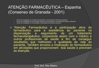 ATENÇÃO FARMACÊUTICA – Espanha
(Consenso de Granada - 2001)
 Grupo de Investigação em Cuidados Farmacêuticos. Universidade de Granada. (Espanha)
 Grupo de Investigação em Farmacologia Aplicada e Farmacoterapia. Universidade de Sevilha. (Espanha)
 Grupo de Investigação em Farmacologia. Universidade de Granada. (Espanha)
 “Atenção Farmacêutica é a participação ativa do
farmacêutico para a assistência ao paciente na
dispensação e seguimento de um tratamento
farmacoterapêutico, cooperando assim com o médico e
outros profissionais de saúde a fim de conseguir
resultados que melhorem a qualidade de vida do
paciente. Também envolve a implicação do farmacêutico
em atividades que proporcionem boa saúde e previnam
as doençãs.
Prof. Drd. Poty Ribeiro 4
 