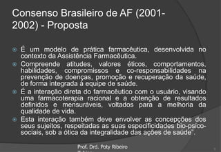 Consenso Brasileiro de AF (2001-
2002) - Proposta
 É um modelo de prática farmacêutica, desenvolvida no
contexto da Assistência Farmacêutica.
 Compreende atitudes, valores éticos, comportamentos,
habilidades, compromissos e co-responsabilidades na
prevenção de doenças, promoção e recuperação da saúde,
de forma integrada à equipe de saúde.
 É a interação direta do farmacêutico com o usuário, visando
uma farmacoterapia racional e a obtenção de resultados
definidos e mensuráveis, voltados para a melhoria da
qualidade de vida.
 Esta interação também deve envolver as concepções dos
seus sujeitos, respeitadas as suas especificidades bio-psico-
sociais, sob a ótica da integralidade das ações de saúde”.
Prof. Drd. Poty Ribeiro 5
 