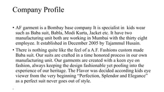 Company Profile
• AF garment is a Bombay base company It is specialist in kids wear
such as Baba suit, Babla, Modi Kurta, Jacket etc. It have two
manufacturing unit both are working in Mumbai with the thirty eight
employee. It established in December 2005 by Tajammul Husain.
• There is nothing quite like the feel of a A.F. Fashions custom made
Baba suit. Our suits are crafted in a time honored process in our own
manufacturing unit. Our garments are created with a keen eye on
fashion, always keeping the design fashionable yet pooling into the
experience of our heritage. The Flavor was decided according kids eye
viewer from the very beginning “Perfection, Splendor and Elegance”
as a perfect suit never goes out of style.
.
 