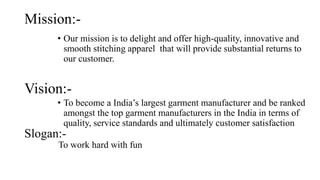 Mission:-
• Our mission is to delight and offer high-quality, innovative and
smooth stitching apparel that will provide substantial returns to
our customer.
• To become a India’s largest garment manufacturer and be ranked
amongst the top garment manufacturers in the India in terms of
quality, service standards and ultimately customer satisfaction
Vision:-
Slogan:-
To work hard with fun
 