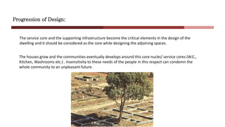 Progression of Design:
Core
Nuclei
The houses grow and the communities eventually develops around this core nuclei/ service cores (W.C.,
Kitchen, Washrooms etc.) . Insensitivity to these needs of the people in this respect can condemn the
whole community to an unpleasant future.
The service core and the supporting infrastructure become the critical elements in the design of the
dwelling and it should be considered as the core while designing the adjoining spaces.
 