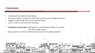 Conclusion:
• It understands the traditional Indian habitats
• Planning and design in accordance with the socio-economic and technological conditions
• Staggered roads: through traffic, prevent speed of vehicles
• Low cost materials and construction techniques
• Participatory incrementalism: Starting point- to understand the problems in a city level.
Later, offer a design to help.
• Open system that customizes itself that channel people’s own building capabilities
 
