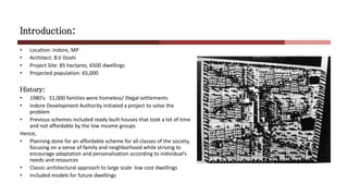 Introduction:
• Location: Indore, MP
• Architect: B.V Doshi
• Project Site: 85 hectares, 6500 dwellings
• Projected population: 65,000
History:
• 1980’s: 51,000 families were homeless/ illegal settlements
• Indore Development Authority initiated a project to solve the
problem
• Previous schemes included ready built houses that took a lot of time
and not affordable by the low income groups
Hence,
• Planning done for an affordable scheme for all classes of the society,
focusing on a sense of family and neighborhood while striving to
encourage adaptation and personalization according to individual’s
needs and resources
• Classic architectural approach to large scale low cost dwellings
• Included models for future dwellings
 