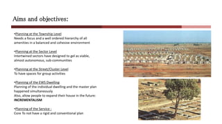 Aims and objectives:
•Planning at the Township Level
Needs a focus and a well ordered hierarchy of all
amenities in a balanced and cohesive environment
•Planning at the Sector Level
Intertwined sectors have designed to gel as viable,
almost autonomous, sub-communities
•Planning at the Street/Cluster Level
To have spaces for group activities
•Planning of the EWS Dwelling
Planning of the individual dwelling and the master plan
happened simultaneously
Also, allow people to expand their house in the future:
INCREMENTALISM
•Planning of the Service :
Core To not have a rigid and conventional plan
 