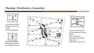Planning: Distribution of amenities
•Community facilities,
grouped in local sub
centres
•Formal organisation
•Community facilities,
distributed informally
•Accessibility improved
•Lower level community
facilities organised in green
spaces
•Even distribution
•Maintains link with the
town centre
•Pedestrian access easier
 