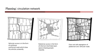 Planning: circulation network
Vehicular access is in the form
of rectilinear
and formal roads which draw
the vehicles outwardly
Pedestrian access in the form
of informal interlinked open
spaces drawing people
inwardly
Clear and safe segregation of
pedestrian and vehicular roads
 