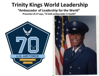 Trinity Kings World Leadership
“Ambassador of Leadership for the World”
Proverbs 13:17 says, “A faith ambassador is health”
 