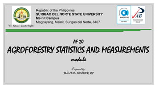 Republic of the Philippines
SURIGAO DEL NORTE STATE UNIVERSITY
Mainit Campus
Magpayang, Mainit, Surigao del Norte, 8407
“For Nation’s Greater Heights”
AF 20
AGROFORESTRY STATISTICS AND MEASUREMENTS
module
Prepared by:
JULIE E. ASUBAR, RF
 