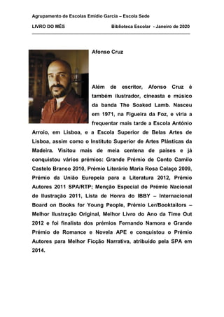 Agrupamento de Escolas Emídio Garcia – Escola Sede
LIVRO DO MÊS Biblioteca Escolar - Janeiro de 2020
_______________________________________________________________
Afonso Cruz
Além de escritor, Afonso Cruz é
também ilustrador, cineasta e músico
da banda The Soaked Lamb. Nasceu
em 1971, na Figueira da Foz, e viria a
frequentar mais tarde a Escola António
Arroio, em Lisboa, e a Escola Superior de Belas Artes de
Lisboa, assim como o Instituto Superior de Artes Plásticas da
Madeira. Visitou mais de meia centena de países e já
conquistou vários prémios: Grande Prémio de Conto Camilo
Castelo Branco 2010, Prémio Literário Maria Rosa Colaço 2009,
Prémio da União Europeia para a Literatura 2012, Prémio
Autores 2011 SPA/RTP; Menção Especial do Prémio Nacional
de Ilustração 2011, Lista de Honra do IBBY – Internacional
Board on Books for Young People, Prémio Ler/Booktailors –
Melhor Ilustração Original, Melhor Livro do Ano da Time Out
2012 e foi finalista dos prémios Fernando Namora e Grande
Prémio de Romance e Novela APE e conquistou o Prémio
Autores para Melhor Ficção Narrativa, atribuído pela SPA em
2014.
 