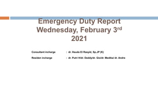 Emergency Duty Report
Wednesday, February 3rd
2021
Consultant incharge : dr. Hauda El Rasyid, Sp.JP (K)
Residen incharge : dr. Putri H/dr. Deddy/dr. Gio/dr. Medika/ dr. Andre
 