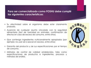 • Su efectividad sobre el organismo debe estar claramente
probada.
• Ausencia de cualquier asunto vinculado con la seguridad
alimentaria (test de toxicidad en animales, confirmación de
efectos en caso de exceso de consumo, entre otros)
• Que contenga ingredientes nutricionalmente apropiados (por
ejemplo: no usar sal o azúcar en exceso, entre otros)
• Garantía del producto y de sus especificaciones por el tiempo
de consumo.
• Métodos de control de calidad establecidos, tales como
especificaciones de productos e ingredientes, procesos y
métodos de análisis.
Para ser comercializado como FOSHU debe cumplir
las siguientes características:
 