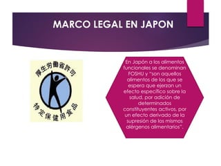 MARCO LEGAL EN JAPON
En Japón a los alimentos
funcionales se denominan
FOSHU y “son aquellos
alimentos de los que se
espera que ejerzan un
efecto específico sobre la
salud, por adición de
determinados
constituyentes activos, por
un efecto derivado de la
supresión de los mismos
alérgenos alimentarios”.
 